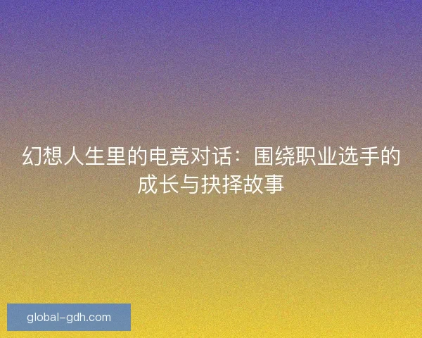 幻想人生里的电竞对话：围绕职业选手的成长与抉择故事