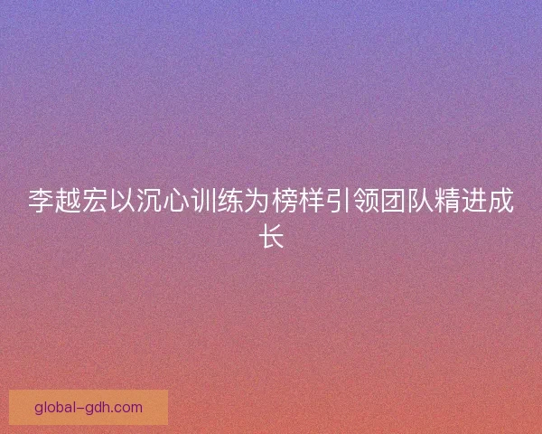 李越宏以沉心训练为榜样引领团队精进成长