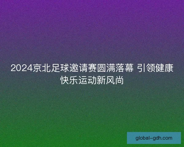 2024京北足球邀请赛圆满落幕 引领健康快乐运动新风尚