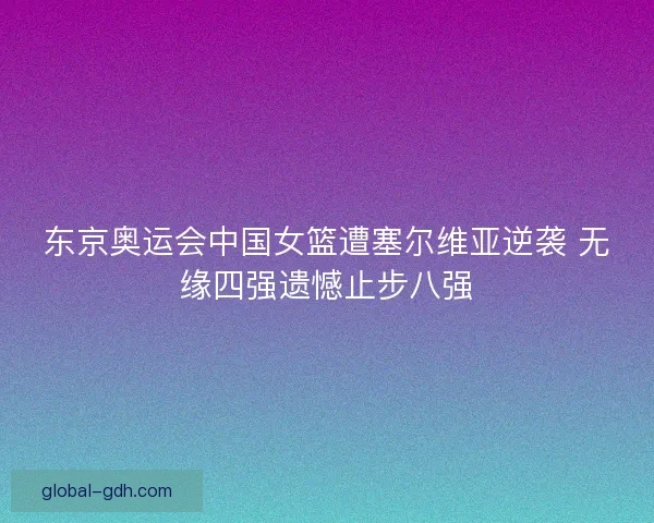 东京奥运会中国女篮遭塞尔维亚逆袭 无缘四强遗憾止步八强
