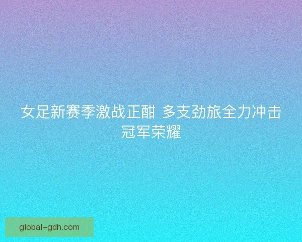 女足新赛季激战正酣 多支劲旅全力冲击冠军荣耀